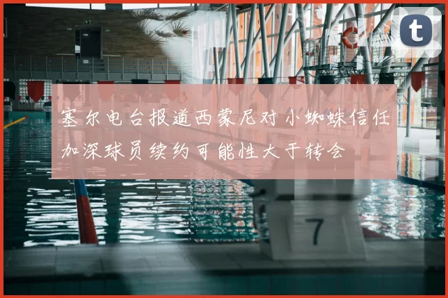 塞尔电台报道西蒙尼对小蜘蛛信任加深球员续约可能性大于转会
