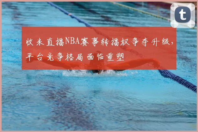 收米直播NBA赛事转播权争夺升级,平台竞争格局面临重塑