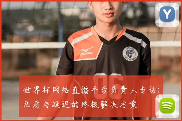 世界杯网络直播平台负责人专访:画质与延迟的终极解决方案
