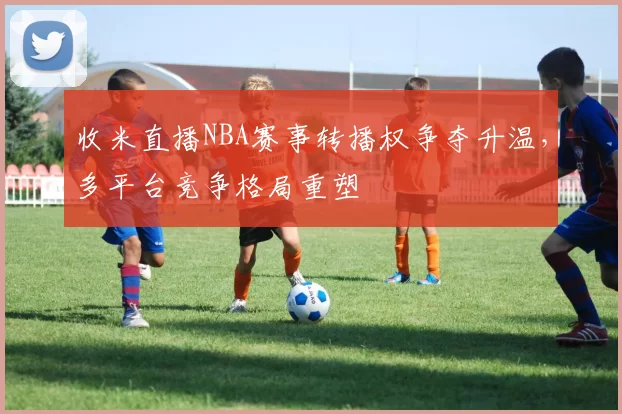 收米直播NBA赛事转播权争夺升温，多平台竞争格局重塑