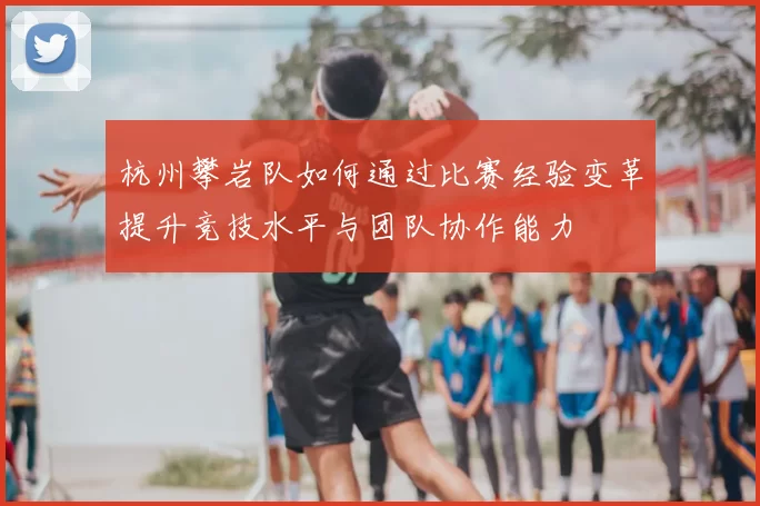 杭州攀岩队如何通过比赛经验变革提升竞技水平与团队协作能力
