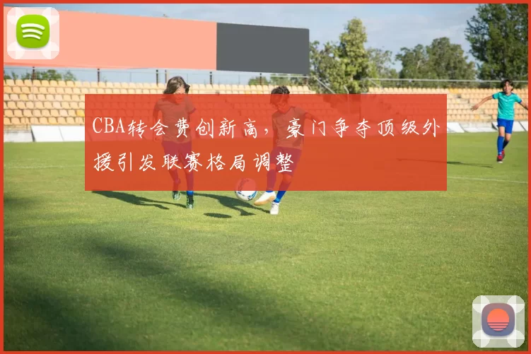 CBA转会费创新高,豪门争夺顶级外援引发联赛格局调整