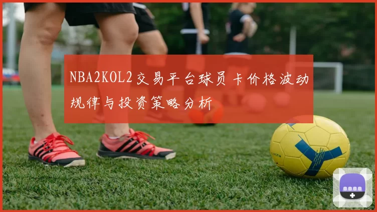 NBA2KOL2交易平台球员卡价格波动规律与投资策略分析