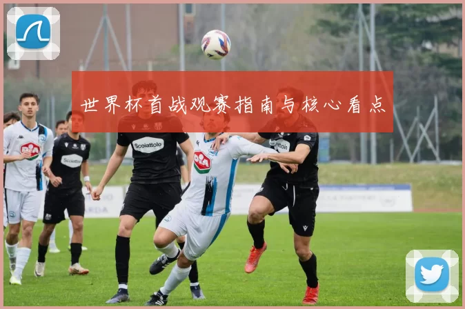 世界杯首战观赛指南与核心看点