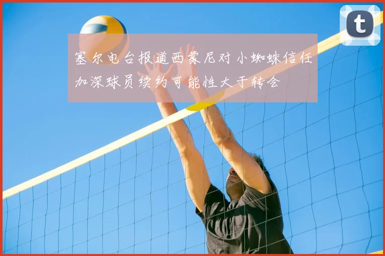 塞尔电台报道西蒙尼对小蜘蛛信任加深球员续约可能性大于转会