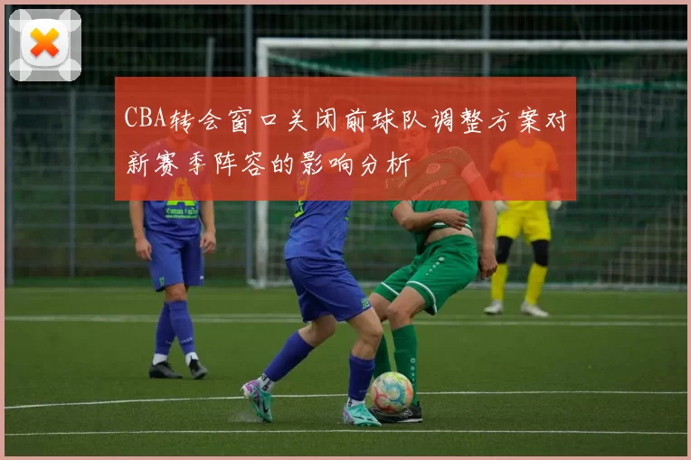 CBA转会窗口关闭前球队调整方案对新赛季阵容的影响分析