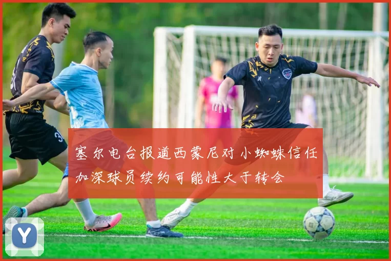 塞尔电台报道西蒙尼对小蜘蛛信任加深球员续约可能性大于转会