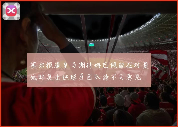 塞尔报道皇马期待姆巴佩能在对曼城时复出但球员团队持不同意见