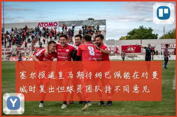 塞尔报道皇马期待姆巴佩能在对曼城时复出但球员团队持不同意见