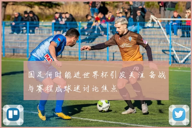 国足何时能进世界杯引发关注 备战与赛程成球迷讨论焦点