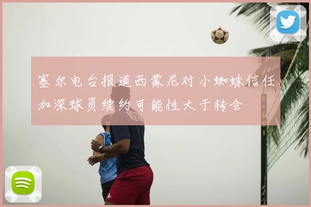 塞尔电台报道西蒙尼对小蜘蛛信任加深球员续约可能性大于转会