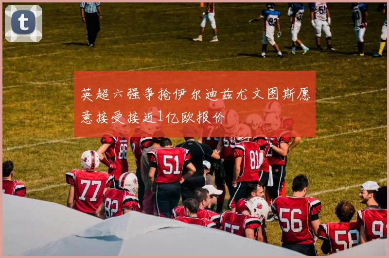 英超六强争抢伊尔迪兹尤文图斯愿意接受接近1亿欧报价