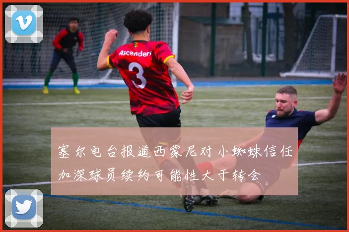 塞尔电台报道西蒙尼对小蜘蛛信任加深球员续约可能性大于转会