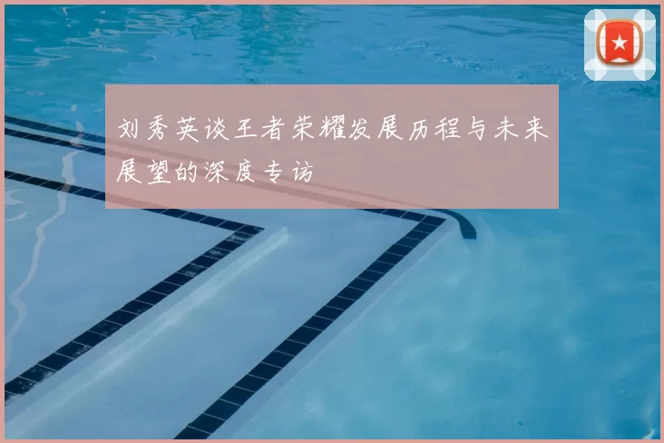 刘秀英谈王者荣耀发展历程与未来展望的深度专访