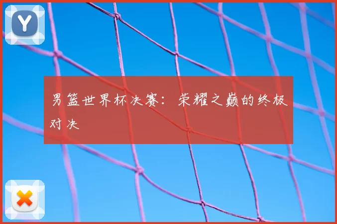 男篮世界杯决赛：荣耀之巅的终极对决