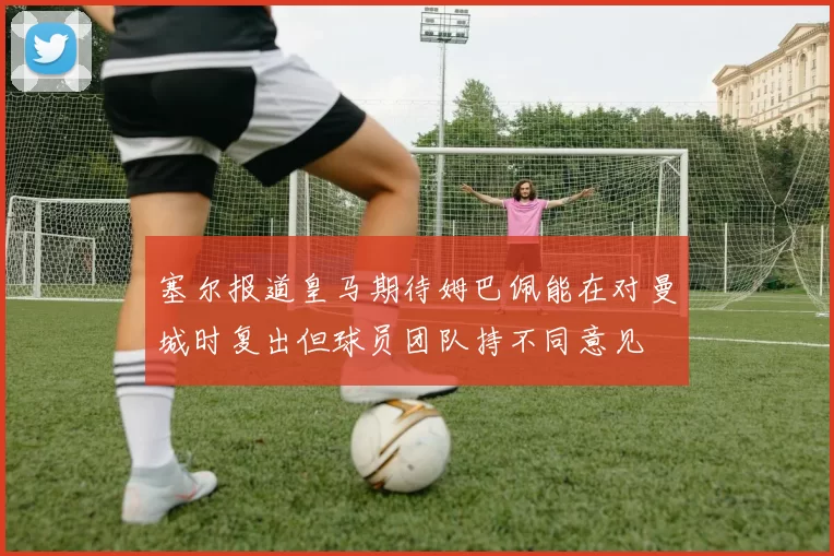 塞尔报道皇马期待姆巴佩能在对曼城时复出但球员团队持不同意见