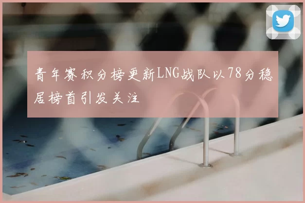 青年赛积分榜更新LNG战队以78分稳居榜首引发关注