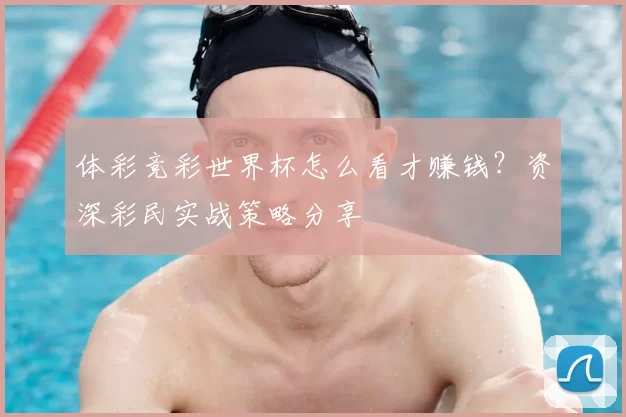 体彩竞彩世界杯怎么看才赚钱？资深彩民实战策略分享