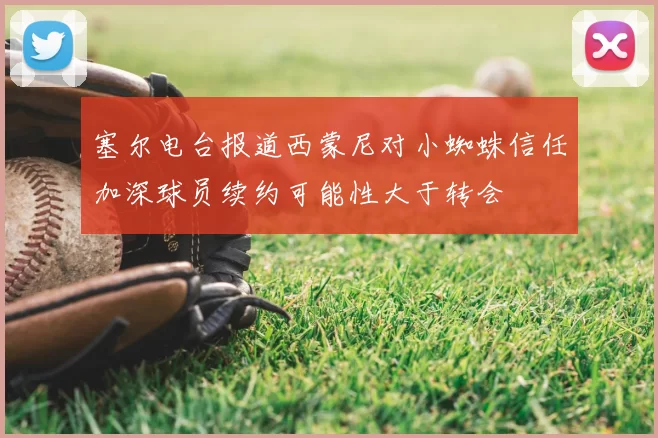塞尔电台报道西蒙尼对小蜘蛛信任加深球员续约可能性大于转会
