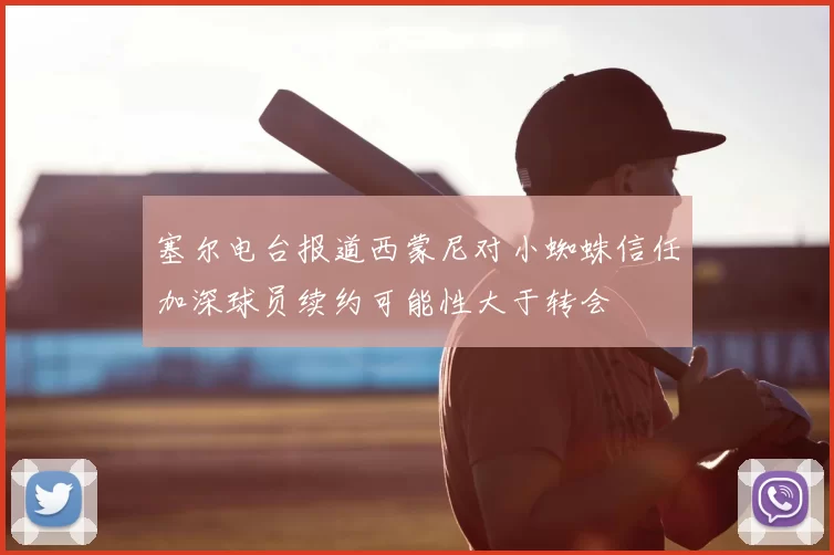 塞尔电台报道西蒙尼对小蜘蛛信任加深球员续约可能性大于转会