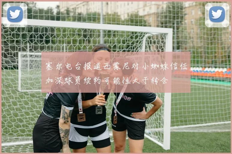 塞尔电台报道西蒙尼对小蜘蛛信任加深球员续约可能性大于转会