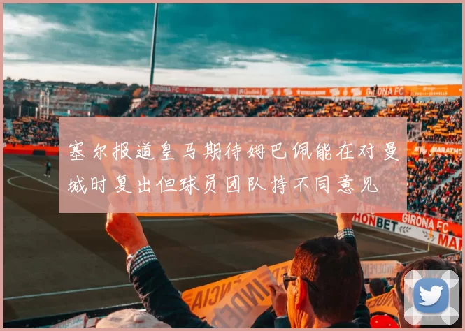 塞尔报道皇马期待姆巴佩能在对曼城时复出但球员团队持不同意见