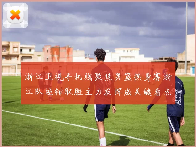 浙江卫视手机线聚焦男篮热身赛浙江队逆转取胜主力发挥成关键看点