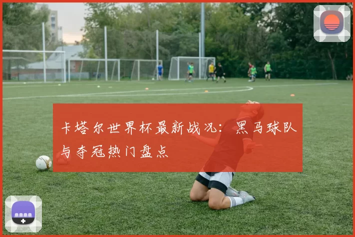 卡塔尔世界杯最新战况:黑马球队与夺冠热门盘点