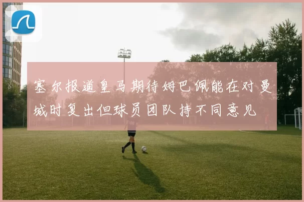 塞尔报道皇马期待姆巴佩能在对曼城时复出但球员团队持不同意见