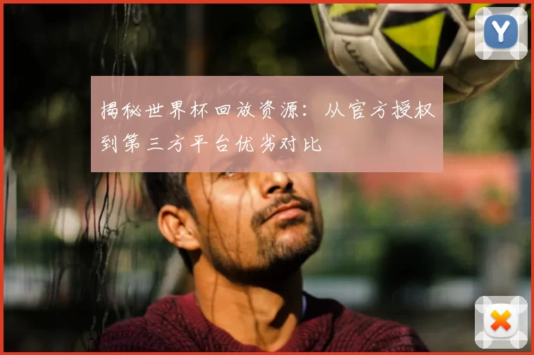 揭秘世界杯回放资源：从官方授权到第三方平台优劣对比