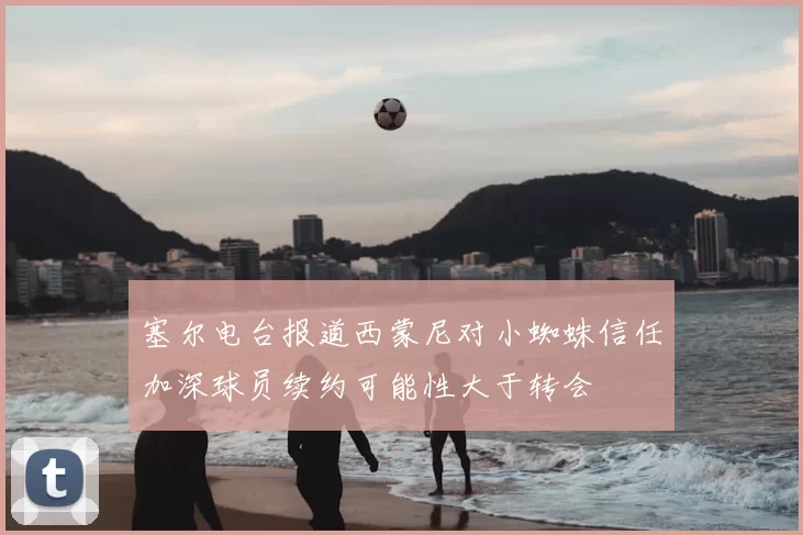 塞尔电台报道西蒙尼对小蜘蛛信任加深球员续约可能性大于转会