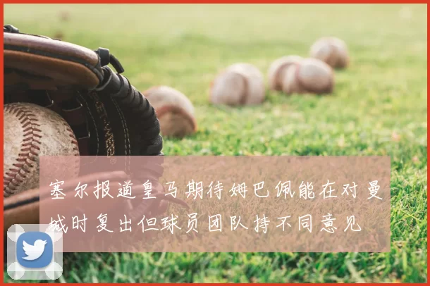 塞尔报道皇马期待姆巴佩能在对曼城时复出但球员团队持不同意见