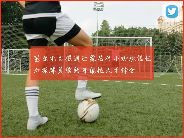 塞尔电台报道西蒙尼对小蜘蛛信任加深球员续约可能性大于转会