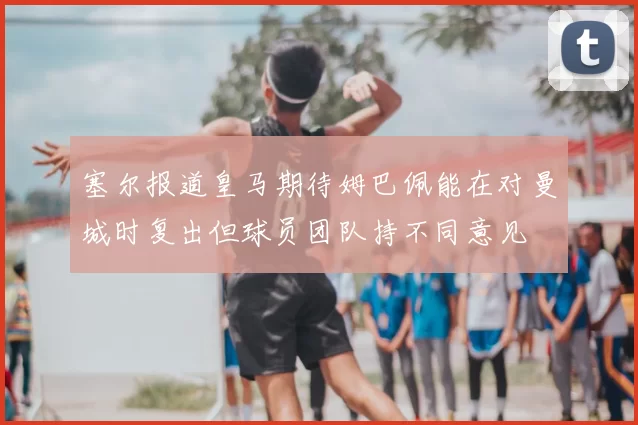 塞尔报道皇马期待姆巴佩能在对曼城时复出但球员团队持不同意见