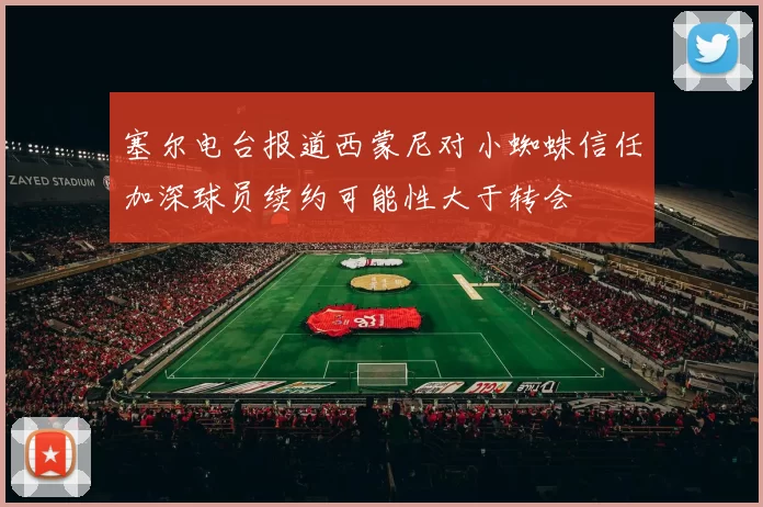 塞尔电台报道西蒙尼对小蜘蛛信任加深球员续约可能性大于转会