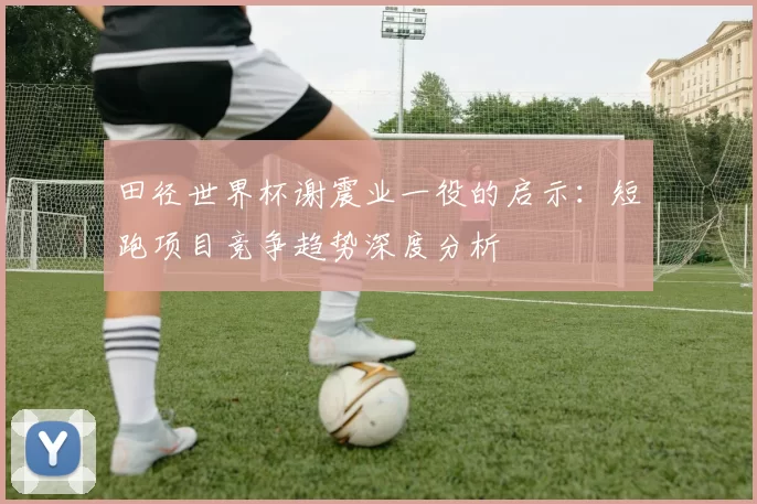 田径世界杯谢震业一役的启示：短跑项目竞争趋势深度分析