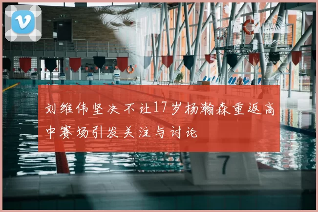 刘维伟坚决不让17岁杨瀚森重返高中赛场引发关注与讨论