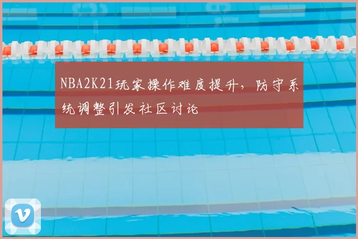 NBA2K21玩家操作难度提升，防守系统调整引发社区讨论