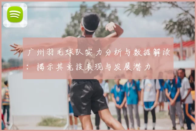 广州羽毛球队实力分析与数据解读：揭示其竞技表现与发展潜力