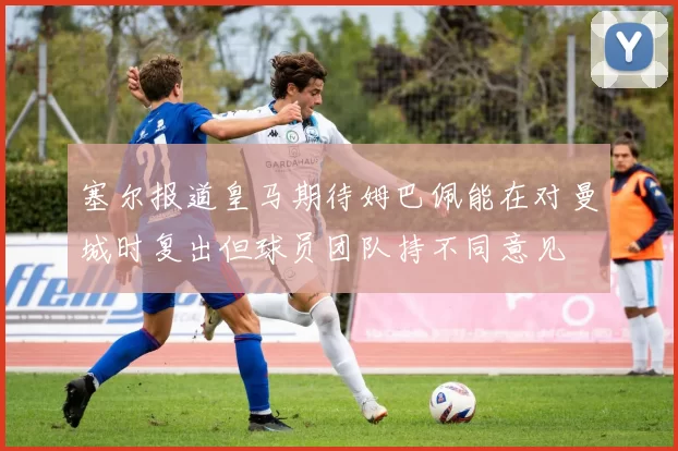 塞尔报道皇马期待姆巴佩能在对曼城时复出但球员团队持不同意见