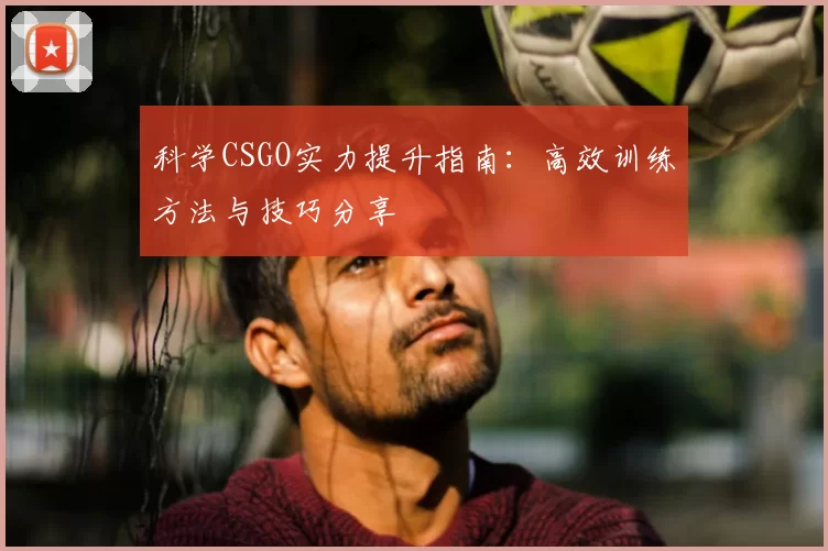 科学CSGO实力提升指南:高效训练方法与技巧分享