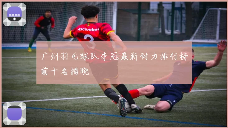 广州羽毛球队夺冠最新耐力排行榜前十名揭晓