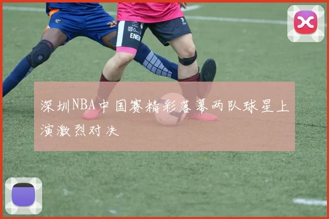深圳NBA中国赛精彩落幕两队球星上演激烈对决