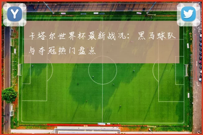 卡塔尔世界杯最新战况:黑马球队与夺冠热门盘点