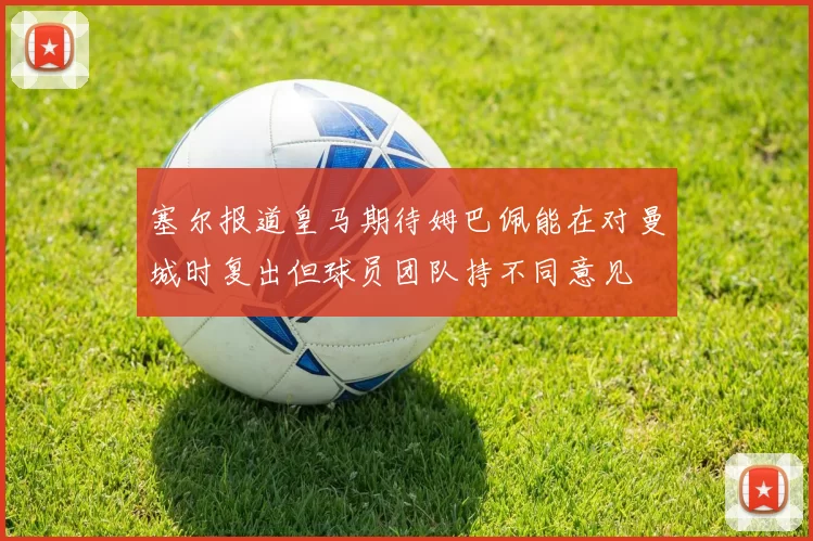 塞尔报道皇马期待姆巴佩能在对曼城时复出但球员团队持不同意见