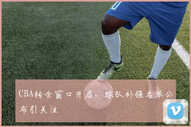 CBA转会窗口开启,球队补强名单公布引关注