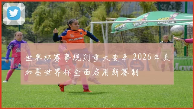 世界杯赛事规则重大变革 2026年美加墨世界杯全面启用新赛制