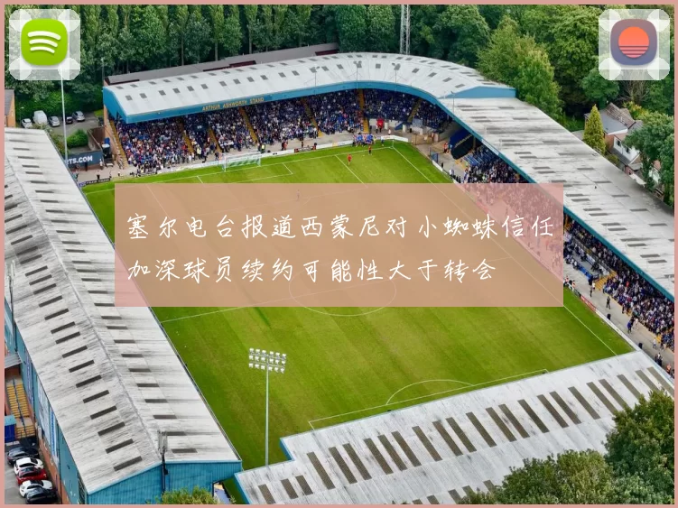 塞尔电台报道西蒙尼对小蜘蛛信任加深球员续约可能性大于转会