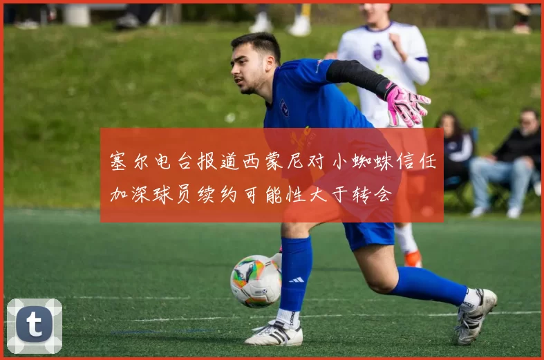 塞尔电台报道西蒙尼对小蜘蛛信任加深球员续约可能性大于转会