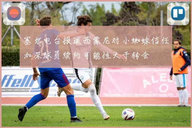 塞尔电台报道西蒙尼对小蜘蛛信任加深球员续约可能性大于转会